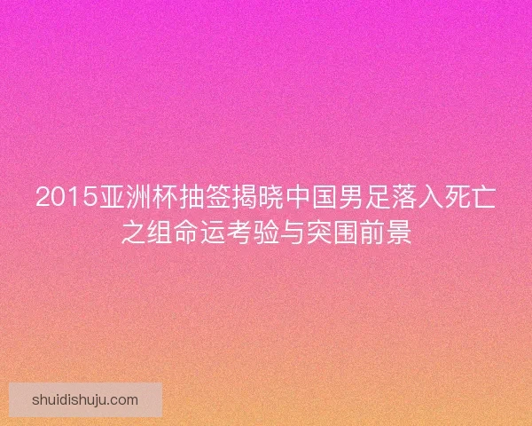 2015亚洲杯抽签揭晓中国男足落入死亡之组命运考验与突围前景