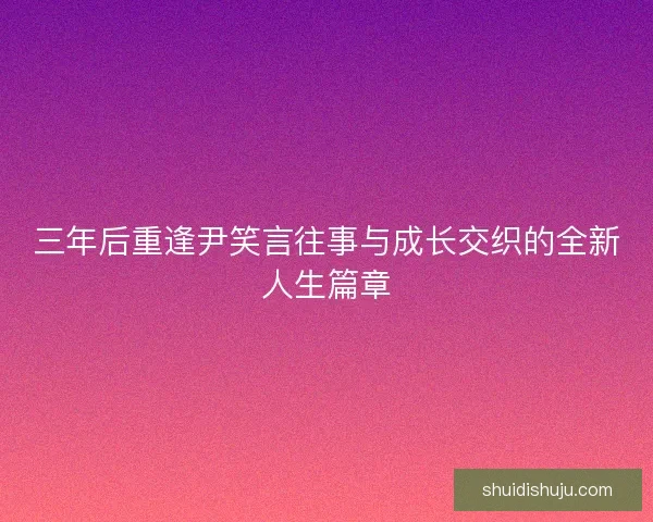 三年后重逢尹笑言往事与成长交织的全新人生篇章