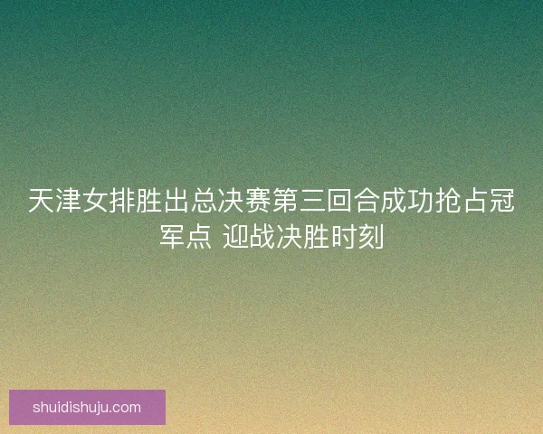 天津女排胜出总决赛第三回合成功抢占冠军点 迎战决胜时刻