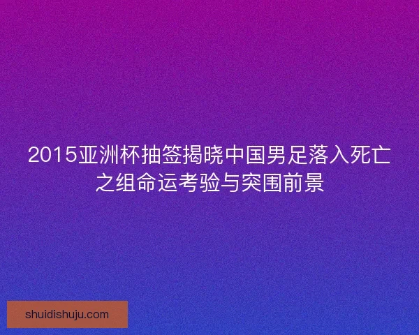 2015亚洲杯抽签揭晓中国男足落入死亡之组命运考验与突围前景