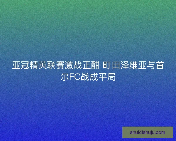亚冠精英联赛激战正酣 町田泽维亚与首尔FC战成平局