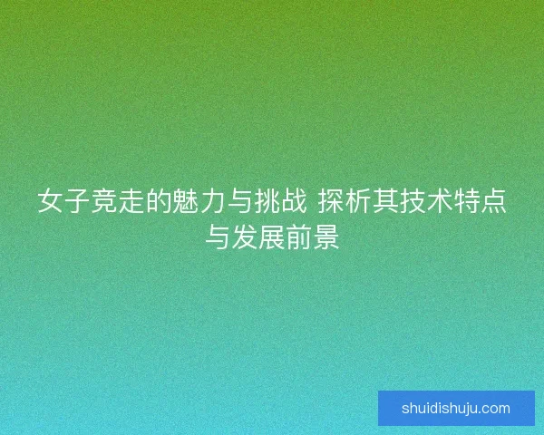 女子竞走的魅力与挑战 探析其技术特点与发展前景