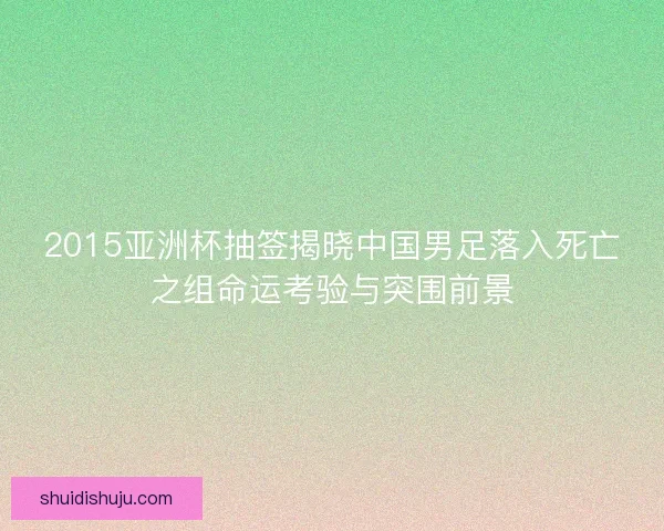 2015亚洲杯抽签揭晓中国男足落入死亡之组命运考验与突围前景