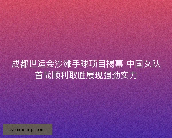成都世运会沙滩手球项目揭幕 中国女队首战顺利取胜展现强劲实力